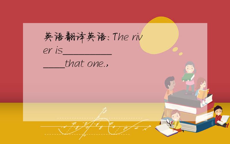 英语翻译英语：The river is_____________that one.,