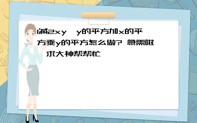 1减2xy,y的平方加x的平方乘y的平方怎么做? 急需啦,求大神帮帮忙