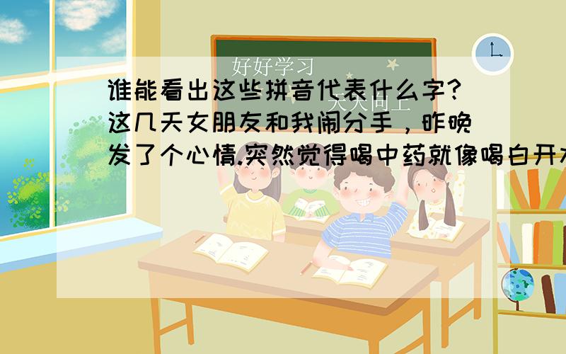 谁能看出这些拼音代表什么字?这几天女朋友和我闹分手，昨晚发了个心情.突然觉得喝中药就像喝白开水一样，你那些让我想都想不完的东西才真正苦到了我心里。给你一个定义、dzxsdls，我