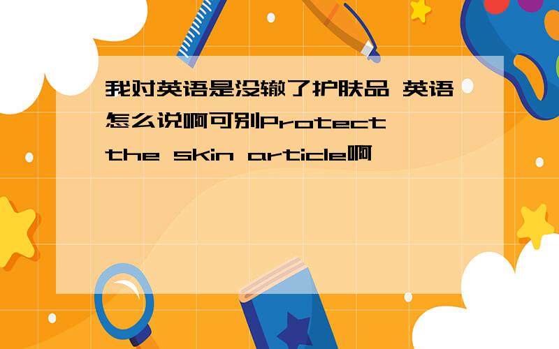 我对英语是没辙了护肤品 英语怎么说啊可别Protect the skin article啊