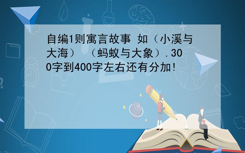 自编1则寓言故事 如（小溪与大海） （蚂蚁与大象）.300字到400字左右还有分加!