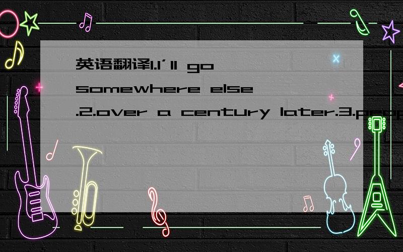 英语翻译1.I’ll go somewhere else.2.over a century later.3.people from all over the world like to watch.4.I get tired easily.5.It will be my first time in chine.6.I think i will watch what beijing is like in 2008.7.The chinese are very friendly