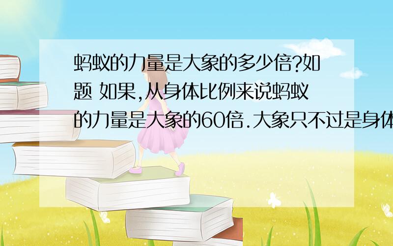 蚂蚁的力量是大象的多少倍?如题 如果,从身体比例来说蚂蚁的力量是大象的60倍.大象只不过是身体比较大,其实大象的肌肉只是蚂蚁的几百万倍.如果,要评论自然界的大力士就非 蚂蚁 莫属.