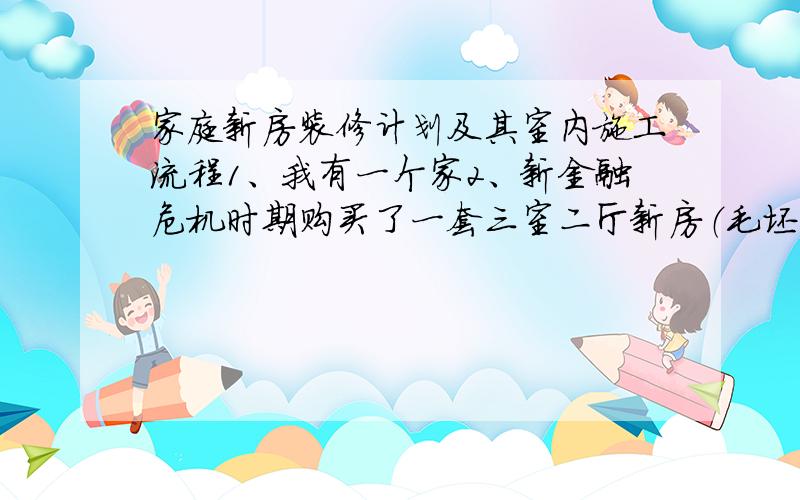 家庭新房装修计划及其室内施工流程1、我有一个家2、新金融危机时期购买了一套三室二厅新房（毛坯房）3、制定装修计划4、用文字或配图说明计划5、画出计划室内的施工流程图（不少于20