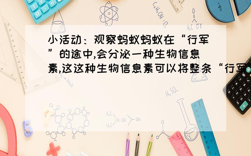 小活动：观察蚂蚁蚂蚁在“行军”的途中,会分泌一种生物信息素,这这种生物信息素可以将整条“行军”路线确定下来.用手指在蚂蚁的“行军”路线上画一条浅沟,看看蚂蚁会有什么反应.这