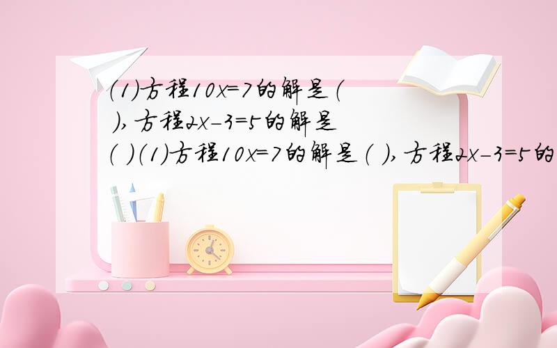 （1）方程10x=7的解是（ ）,方程2x－3=5的解是（ ）（1）方程10x=7的解是（ ）,方程2x－3=5的解是（ ）.（2）当m=( ) 时,方程1/3x-5+m=4的解是6.（3）若x的3a-1次方+1=0是关于x的一元一次方程,则a=（ ）