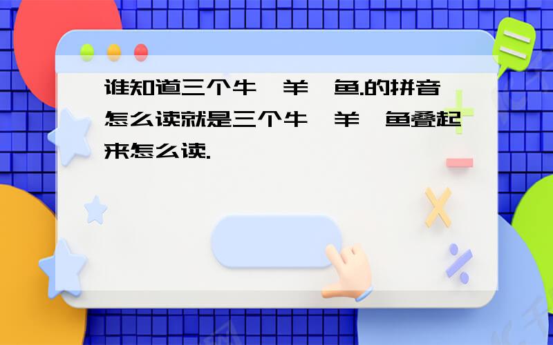 谁知道三个牛,羊,鱼.的拼音怎么读就是三个牛,羊,鱼叠起来怎么读.