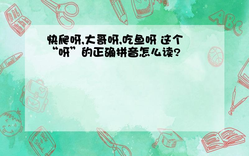 快爬呀,大哥呀,吃鱼呀 这个“呀”的正确拼音怎么读?