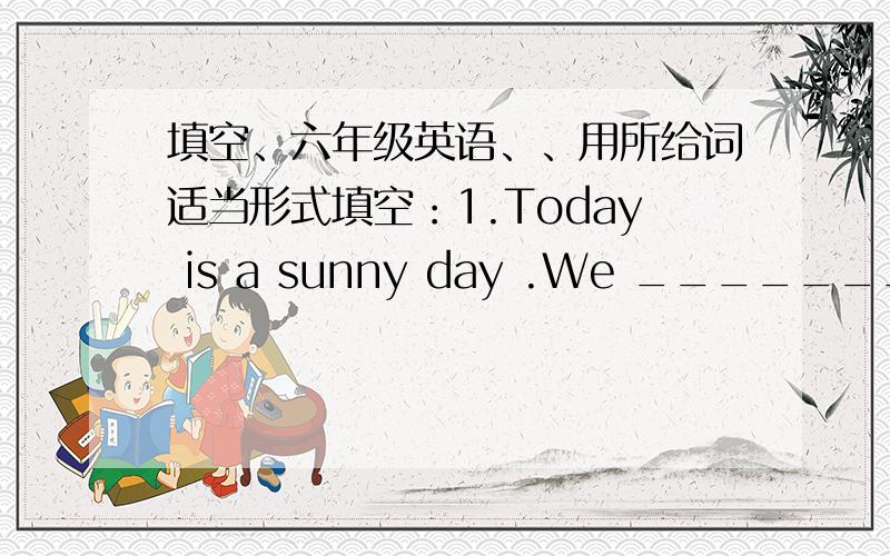 填空、六年级英语、、用所给词适当形式填空：1.Today is a sunny day .We ________________ (have )a picnic this afternoon.2.Tom often __________(go)to school on foot when he was a primary school student.3.What is your cousin _________