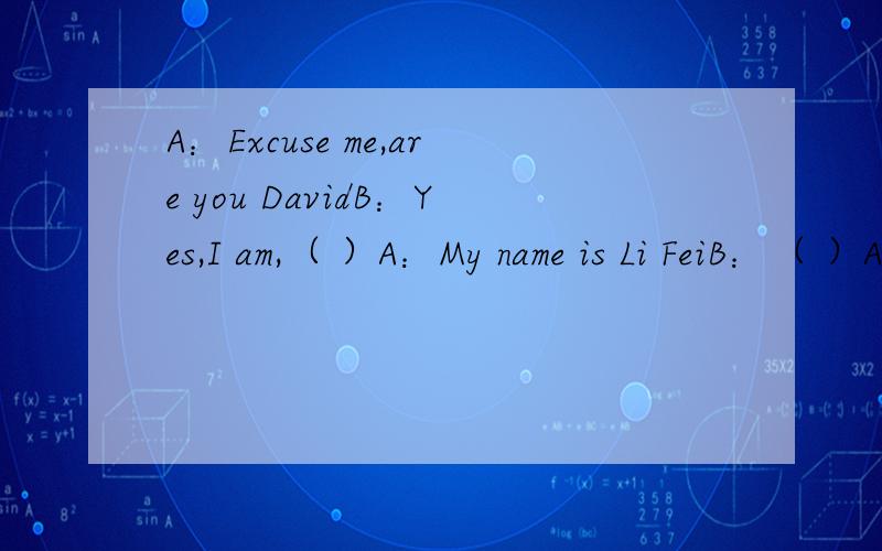 A：Excuse me,are you DavidB：Yes,I am,（ ）A：My name is Li FeiB：（ ）A：Nice to meet you too.（ ）B：NO,I am not,（ ）What about you?A：I am ShangHai,（ ）B:Thank you sen you laterA：see you!