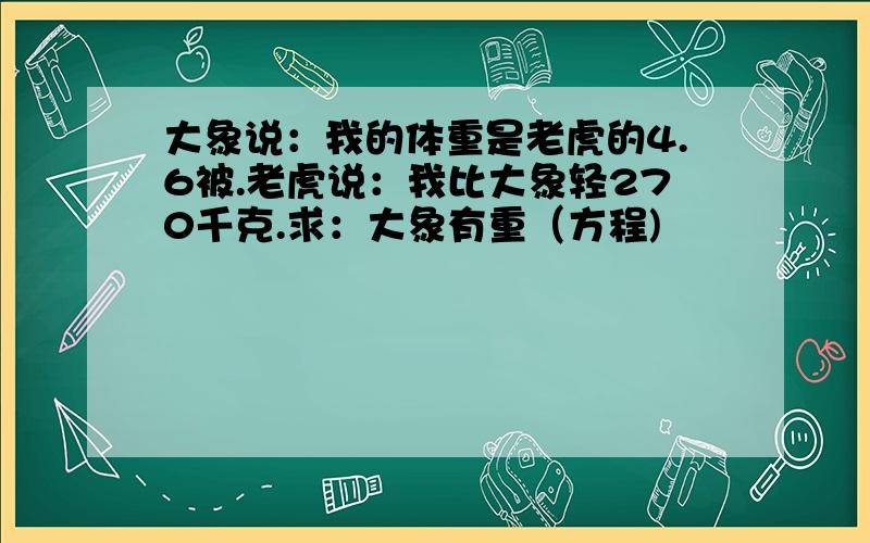 大象说：我的体重是老虎的4.6被.老虎说：我比大象轻270千克.求：大象有重（方程)