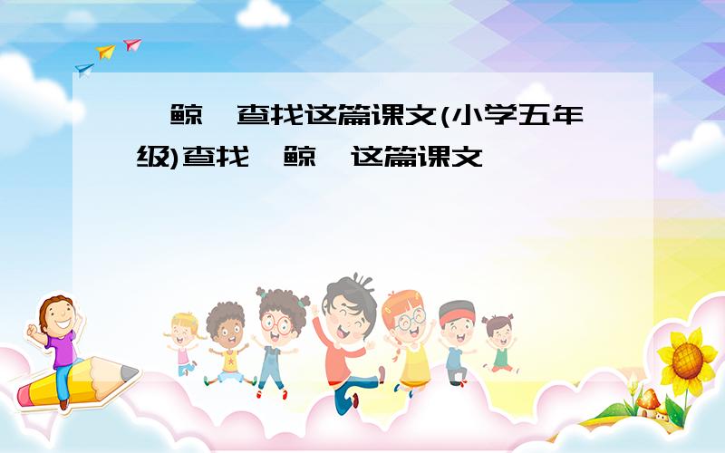 《鲸》查找这篇课文(小学五年级)查找〈鲸〉这篇课文,