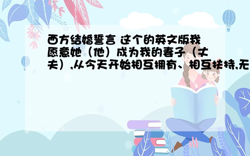 西方结婚誓言 这个的英文版我愿意她（他）成为我的妻子（丈夫）,从今天开始相互拥有、相互扶持,无论是好是坏、富裕或贫穷、疾病还是健康都彼此相爱、珍惜,直到死亡才能将我们分开