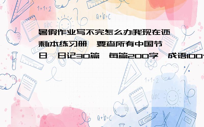 暑假作业写不完怎么办我现在还剩1本练习册,要查所有中国节日,日记30篇,每篇200字,成语100个常用的,名言警句50条,31号报名作业压力太大,哪位兄弟给出个好主意呀（急）