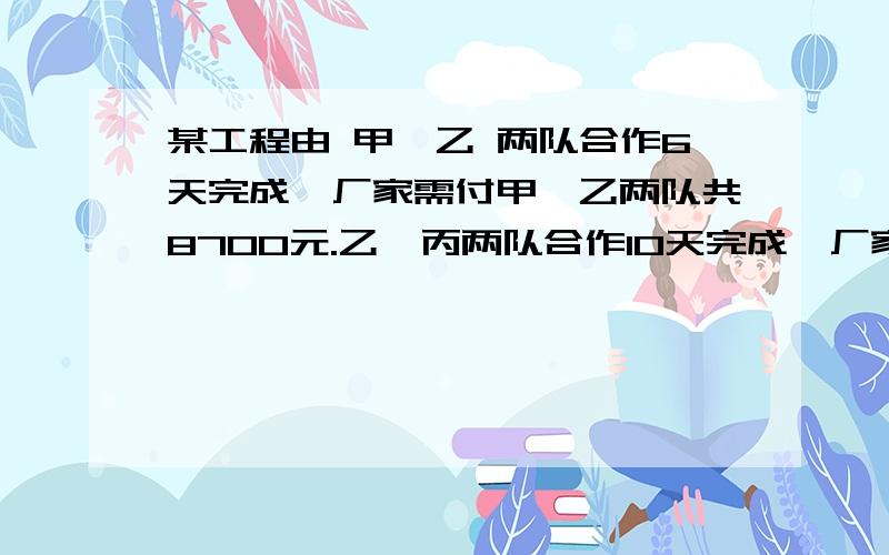 某工程由 甲、乙 两队合作6天完成,厂家需付甲、乙两队共8700元.乙、丙两队合作10天完成,厂家需付乙丙两队共9500元.甲、丙两队合作5天完成,厂家需付两队共5500元.求甲、乙、丙各队单独完成