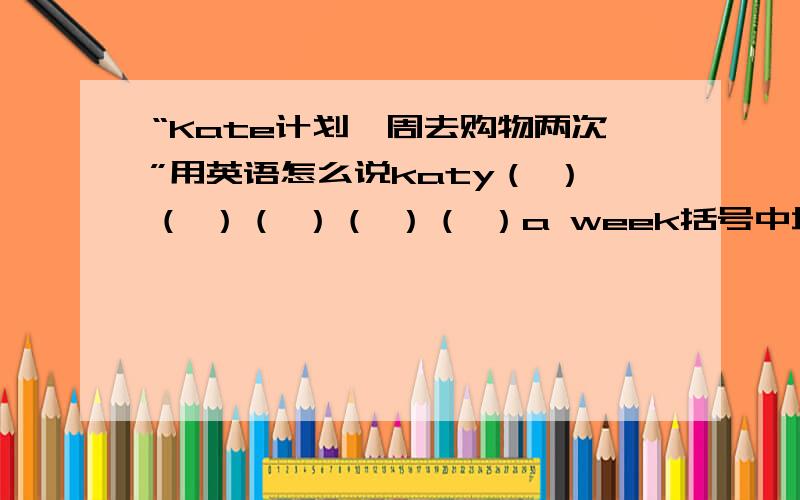 “Kate计划一周去购物两次”用英语怎么说katy（ ）（ ）（ ）（ ）（ ）a week括号中填单词