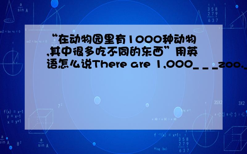 “在动物园里有1000种动物,其中很多吃不同的东西”用英语怎么说There are 1,000_ _ _zoo._of them eat _ _.