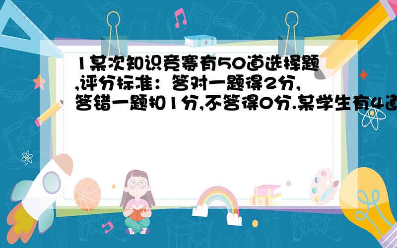 1某次知识竞赛有50道选择题,评分标准：答对一题得2分,答错一题扣1分,不答得0分.某学生有4道题没有答不答得0分.某学生有4道题没有答,这个学生至少答对多少题,成绩才能不低于82分?2.小明准