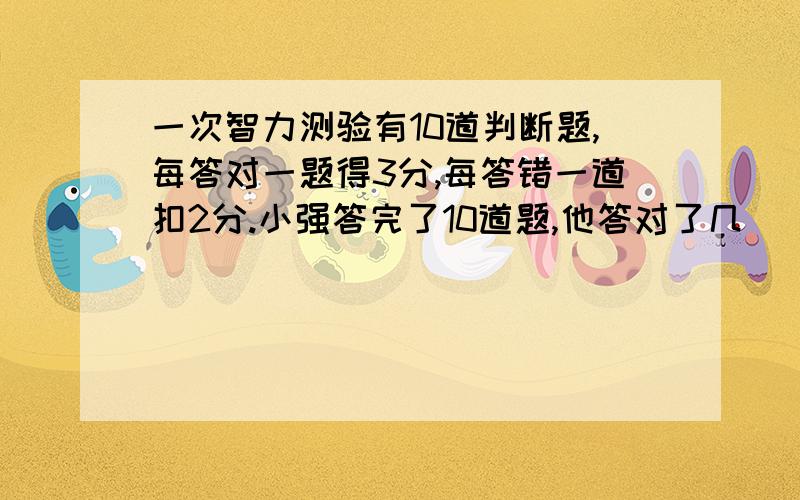 一次智力测验有10道判断题,每答对一题得3分,每答错一道扣2分.小强答完了10道题,他答对了几