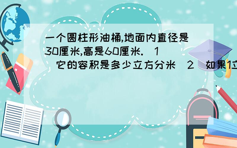 一个圆柱形油桶,地面内直径是30厘米,高是60厘米.（1）它的容积是多少立方分米（2）如果1立方分米可装柴油0.85千克，这个柴油桶可装柴油多少千克？(先估算，再计算，得数保留整千克数)