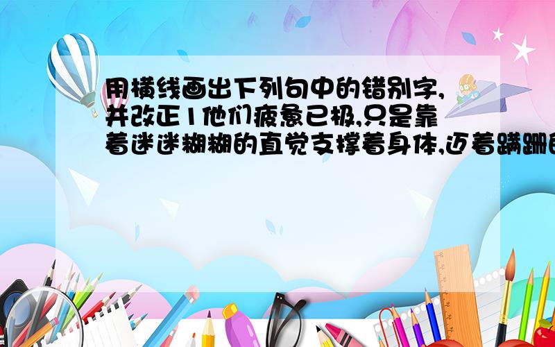 用横线画出下列句中的错别字,并改正1他们疲惫已极,只是靠着迷迷糊糊的直觉支撑着身体,迈着蹒跚的步覆_______2在南极,即使你穿着你现在这衣服,也根本不能抵御那砭骨的寒风的攻击._______