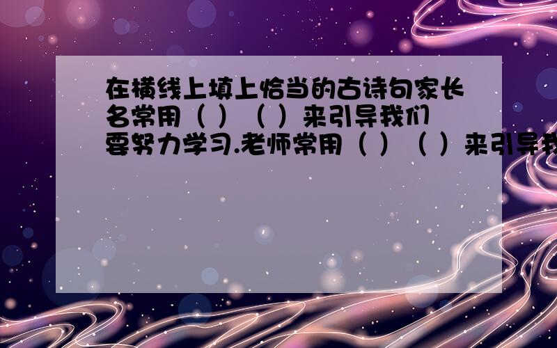 在横线上填上恰当的古诗句家长名常用（ ）（ ）来引导我们要努力学习.老师常用（ ）（ ）来引导我们积极参加实践锻炼.我们常用（ ）（ ）来赞美大自然的美景.面临费力,我们用（ ）（