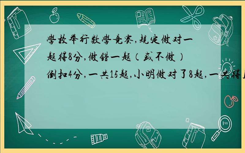 学校举行数学竞赛,规定做对一题得8分,做错一题（或不做）倒扣4分,一共15题,小明做对了8题,一共得几分