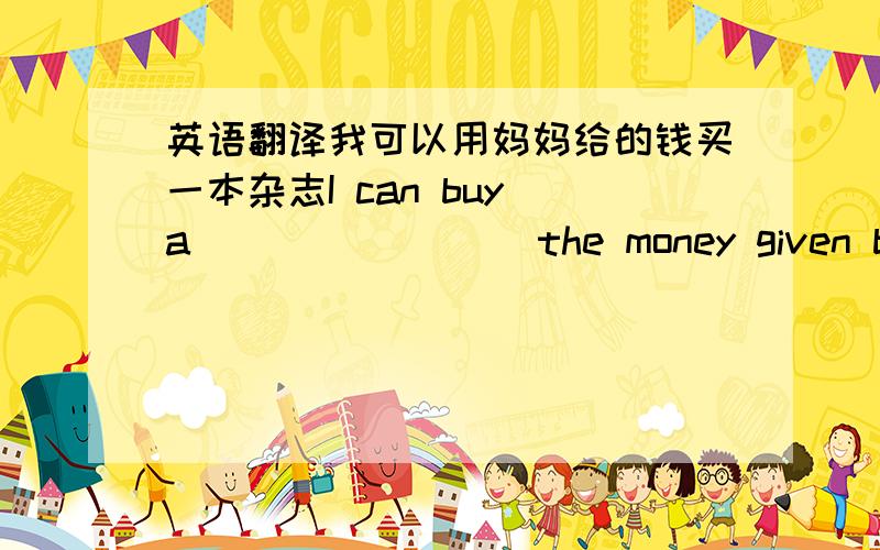 英语翻译我可以用妈妈给的钱买一本杂志I can buy a ___ ____ the money given by mpther