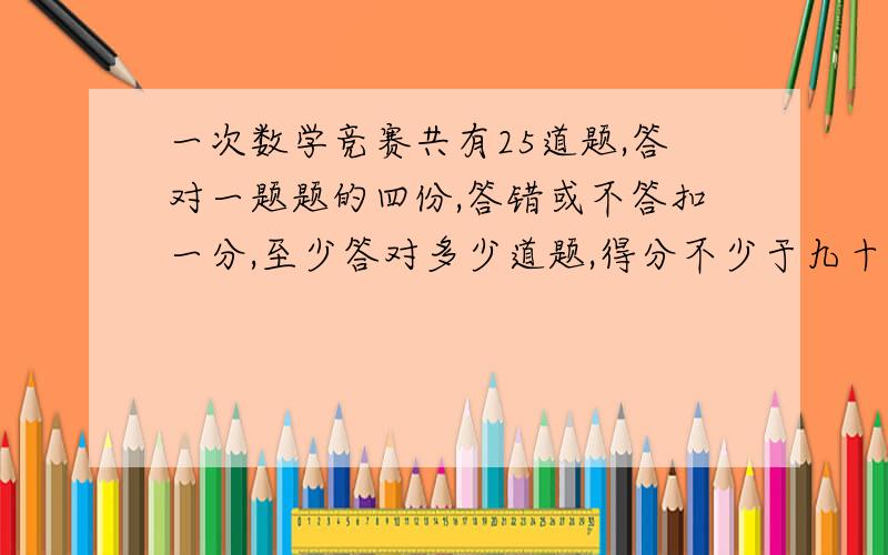 一次数学竞赛共有25道题,答对一题题的四份,答错或不答扣一分,至少答对多少道题,得分不少于九十分