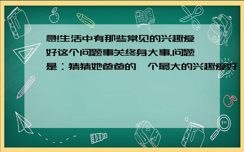 急!生活中有那些常见的兴趣爱好这个问题事关终身大事.问题是：猜猜她爸爸的一个最大的兴趣爱好,跟我的一个生活兴趣爱好一样.但问题是我说了几个都不对.我猜过宅男,网购,不抽烟,不喝