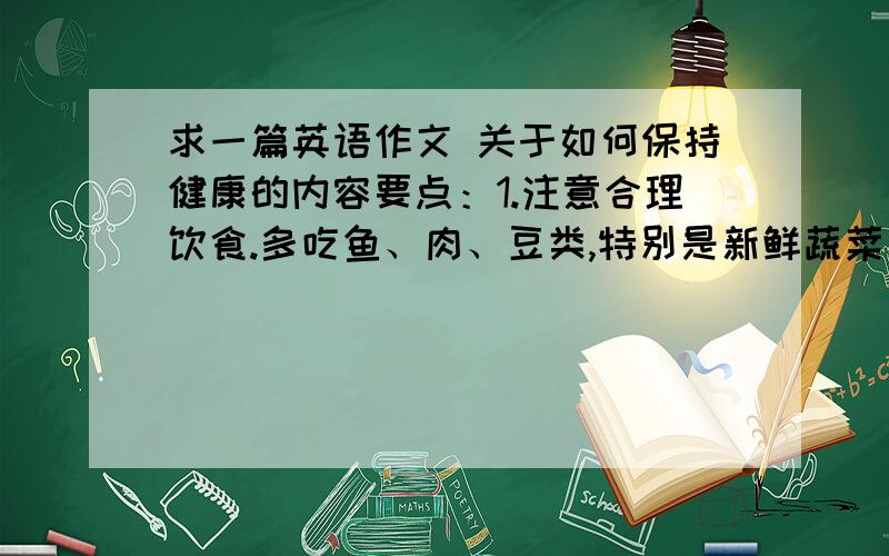 求一篇英语作文 关于如何保持健康的内容要点：1.注意合理饮食.多吃鱼、肉、豆类,特别是新鲜蔬菜和水果.不要吃太多甜食.2.注意锻炼身体.劳逸结合,多参加体育活动.3.保证充足的睡眠,每天