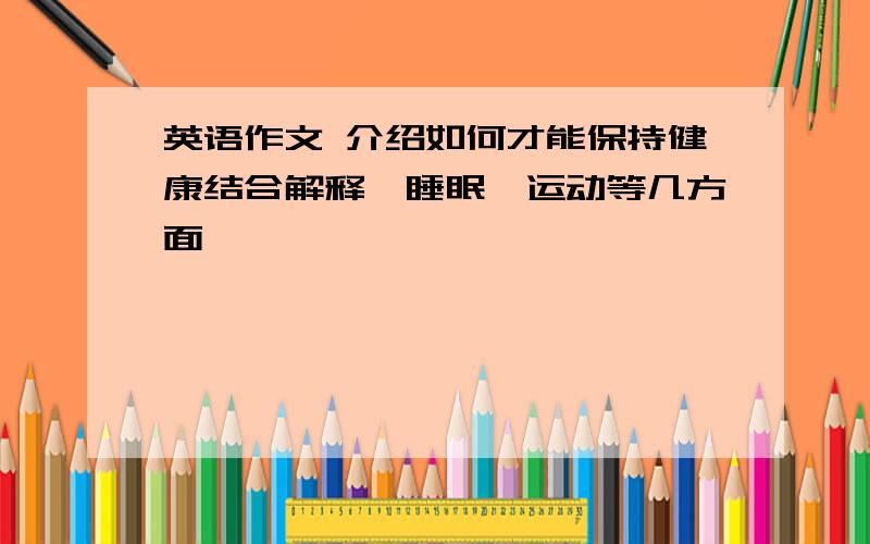 英语作文 介绍如何才能保持健康结合解释、睡眠、运动等几方面