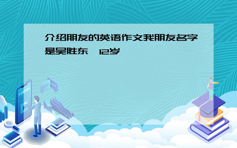 介绍朋友的英语作文我朋友名字是吴胜东,12岁