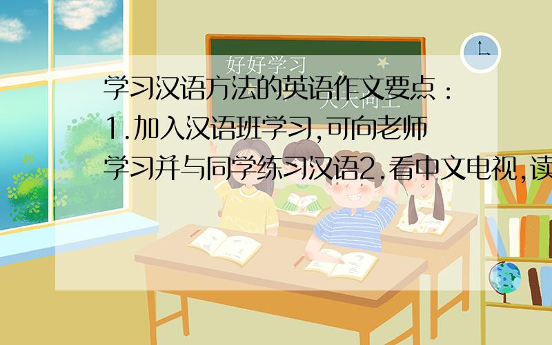 学习汉语方法的英语作文要点：1.加入汉语班学习,可向老师学习并与同学练习汉语2.看中文电视,读中文书、报纸、杂志3.听、唱汉语歌,有助于积累汉语词汇4.交中国朋友,既可练习口语又可了