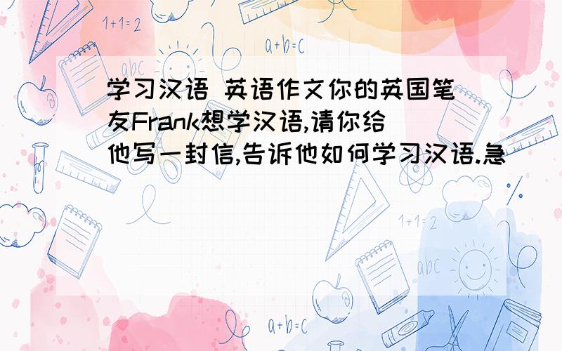 学习汉语 英语作文你的英国笔友Frank想学汉语,请你给他写一封信,告诉他如何学习汉语.急