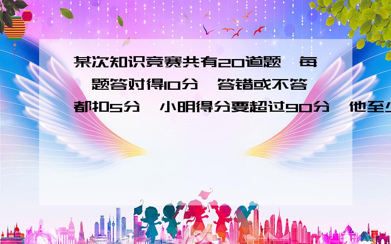 某次知识竞赛共有20道题,每一题答对得10分,答错或不答都扣5分,小明得分要超过90分,他至少要答对多少题