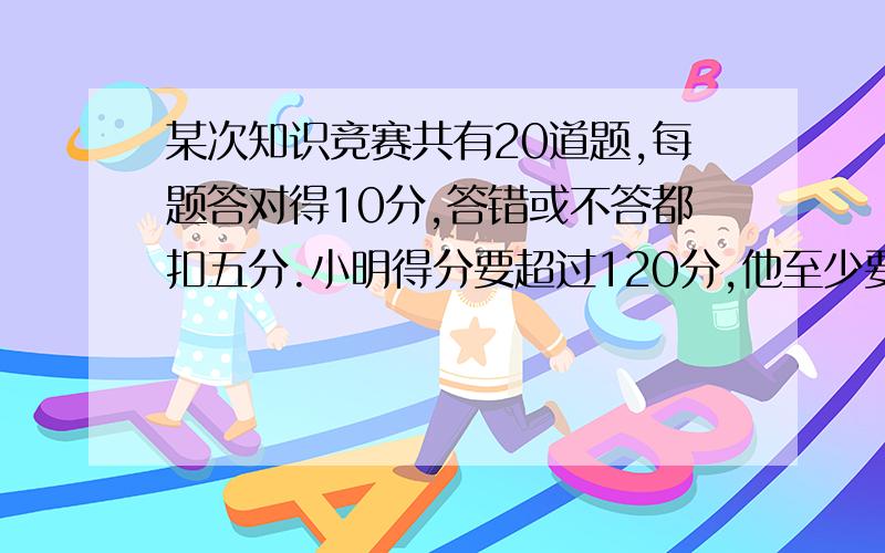 某次知识竞赛共有20道题,每题答对得10分,答错或不答都扣五分.小明得分要超过120分,他至少要答对多少