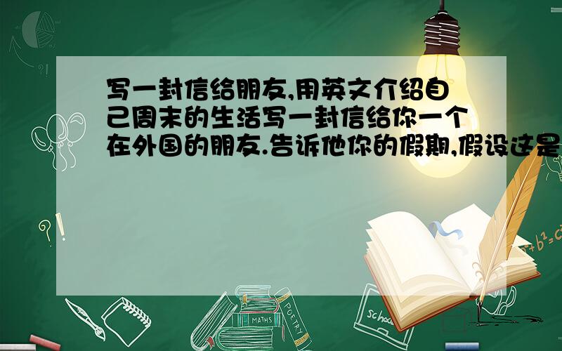 写一封信给朋友,用英文介绍自己周末的生活写一封信给你一个在外国的朋友.告诉他你的假期,假设这是周六的下午6点钟.你的信至少要有10个句子,应该包括你常常做的事,你早就做好的事,还有