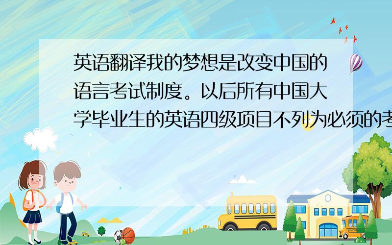 英语翻译我的梦想是改变中国的语言考试制度。以后所有中国大学毕业生的英语四级项目不列为必须的考试项目，全凭学生的兴趣。同时，外国人要想到我们中国，必须要通过中文六级考试