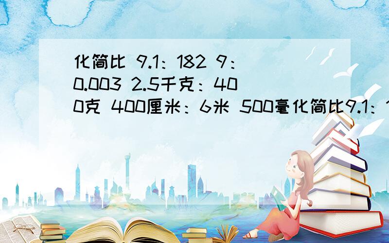 化简比 9.1：182 9：0.003 2.5千克：400克 400厘米：6米 500毫化简比9.1：182 9：0.003 2.5千克：400克400厘米：6米 500毫升：1升20千克：1/100吨 30分钟：2/3小时