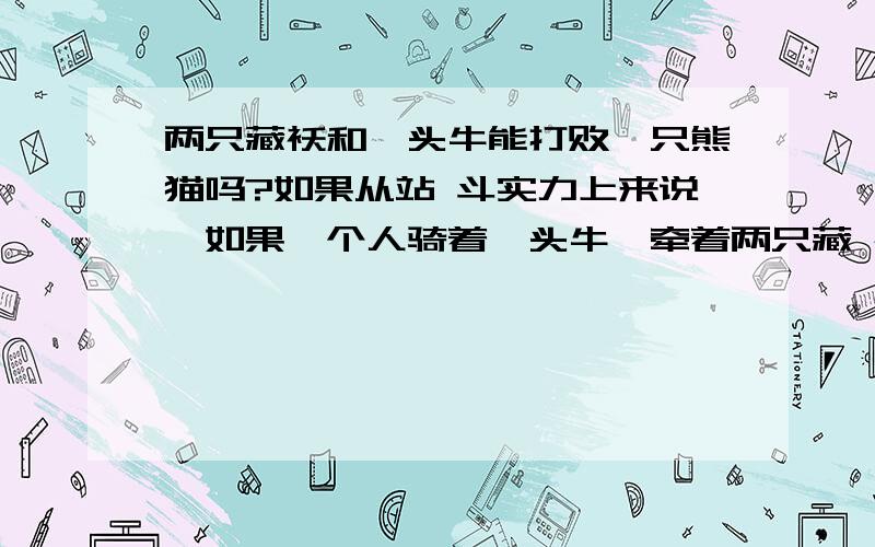 两只藏袄和一头牛能打败一只熊猫吗?如果从站 斗实力上来说,如果一个人骑着一头牛,牵着两只藏 袄 在 野外旅游,不慎走入大熊猫领地,会受到 熊猫的 攻 击 如果是不慎走到老虎领地呢?