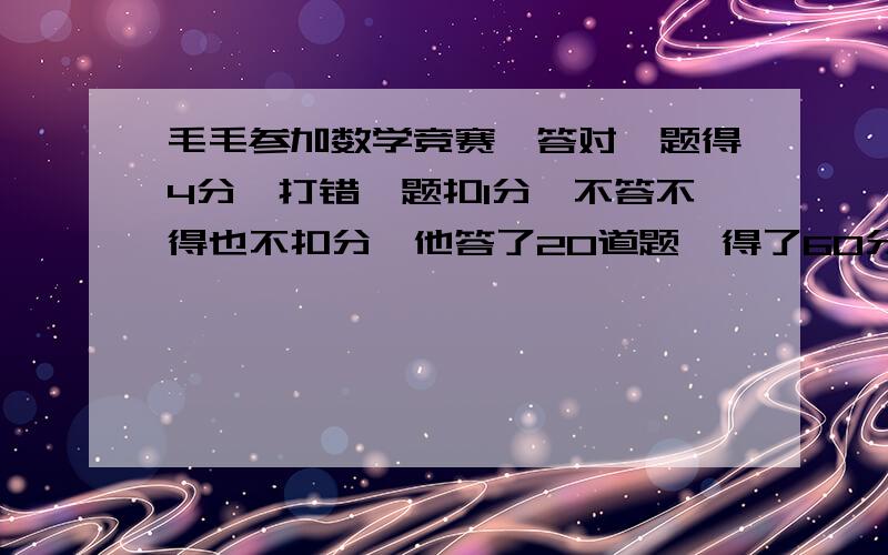 毛毛参加数学竞赛,答对一题得4分,打错一题扣1分,不答不得也不扣分,他答了20道题,得了60分,毛毛答对了多少题?