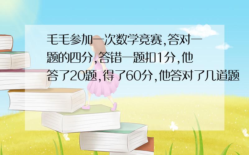 毛毛参加一次数学竞赛,答对一题的四分,答错一题扣1分,他答了20题,得了60分,他答对了几道题