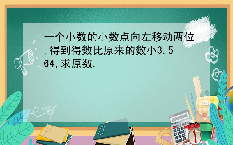 一个小数的小数点向左移动两位,得到得数比原来的数小3.564,求原数.