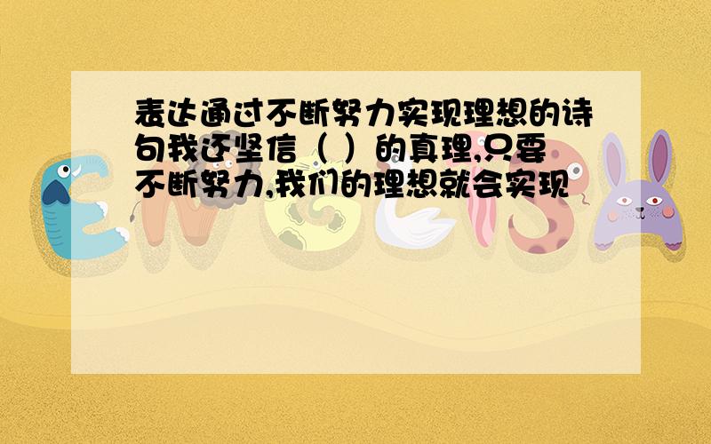 表达通过不断努力实现理想的诗句我还坚信（ ）的真理,只要不断努力,我们的理想就会实现