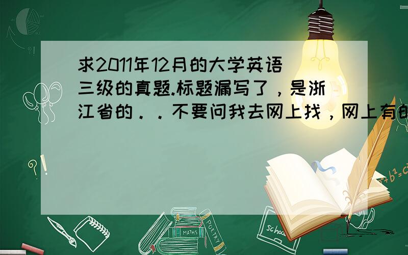 求2011年12月的大学英语三级的真题.标题漏写了，是浙江省的。。不要问我去网上找，网上有的我就不会来问了啦。也不要说没听说大学英语三级，不带这么看不起人的，专科生要过三级才能