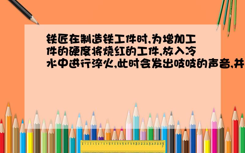 铁匠在制造铁工件时,为增加工件的硬度将烧红的工件,放入冷水中进行淬火,此时会发出吱吱的声音,并在水面上冒出白气,这个过程的物态变化是( )和( )