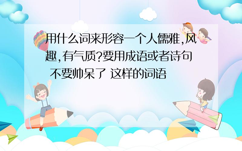 用什么词来形容一个人儒雅,风趣,有气质?要用成语或者诗句 不要帅呆了 这样的词语