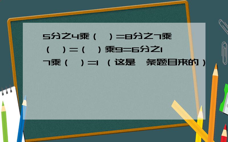 5分之4乘（ ）=8分之7乘（ ）=（ ）乘9=6分之17乘（ ）=1 （这是一条题目来的）