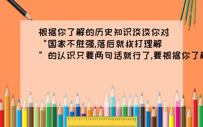 根据你了解的历史知识谈谈你对“国家不胜强,落后就挨打理解”的认识只要两句话就行了,要根据你了解的历史知识!（＊＾＿＿＾＊）